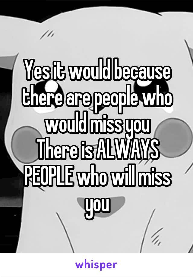 Yes it would because there are people who would miss you
There is ALWAYS PEOPLE who will miss you