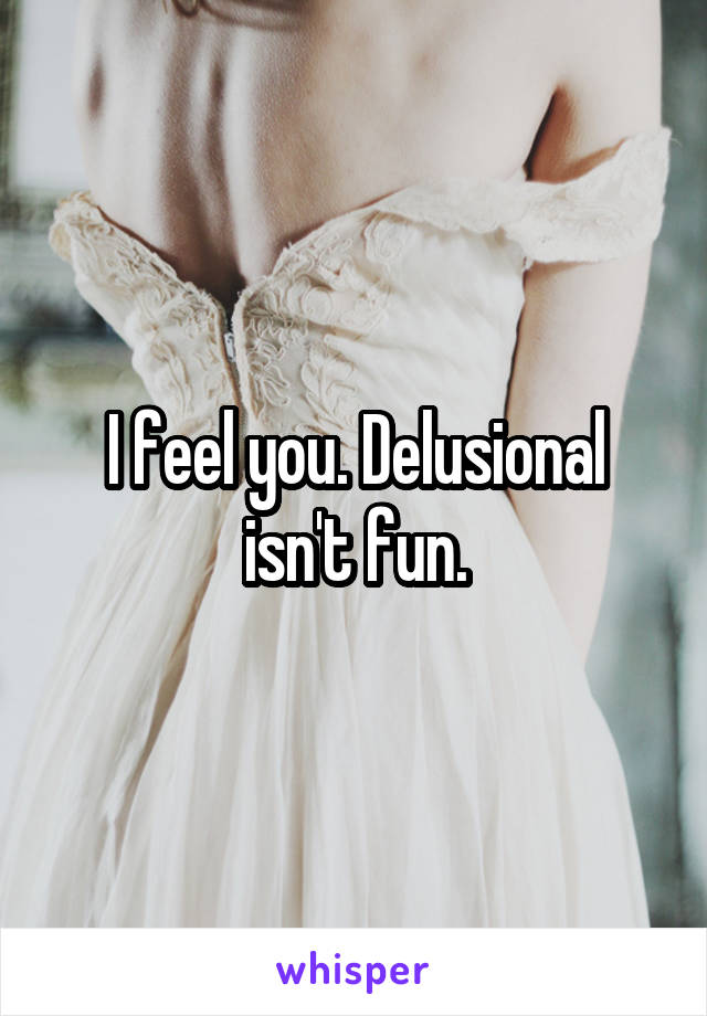 I feel you. Delusional isn't fun.