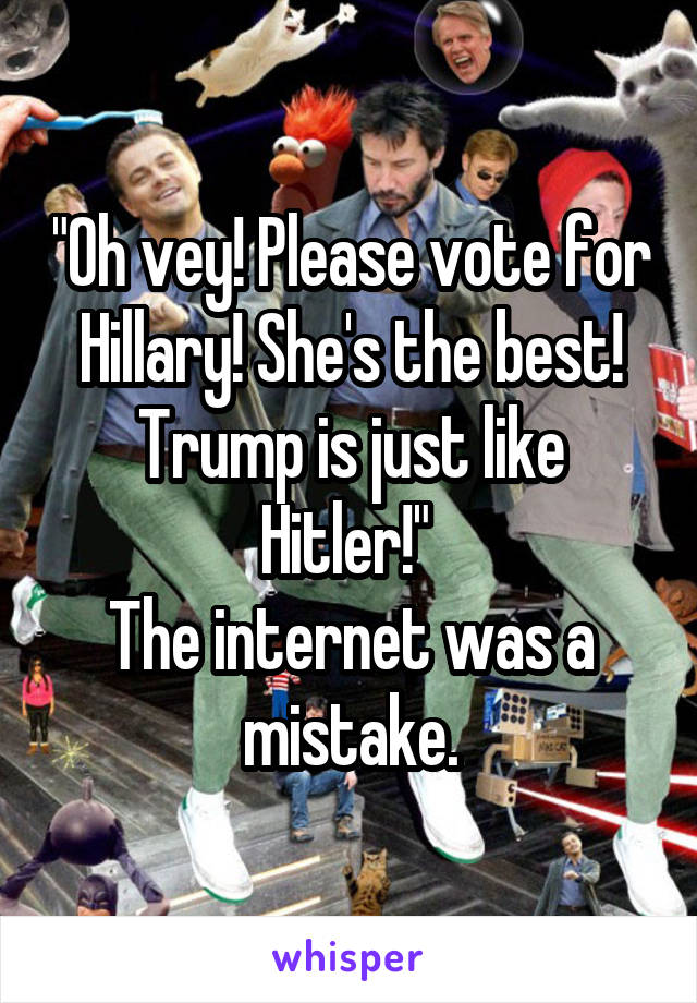"Oh vey! Please vote for Hillary! She's the best! Trump is just like Hitler!" 
The internet was a mistake.