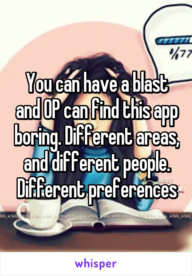 You can have a blast and OP can find this app boring. Different areas, and different people. Different preferences