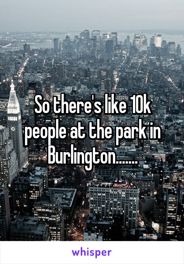 So there's like 10k people at the park in Burlington.......