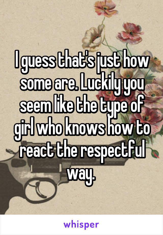 I guess that's just how some are. Luckily you seem like the type of girl who knows how to react the respectful way. 