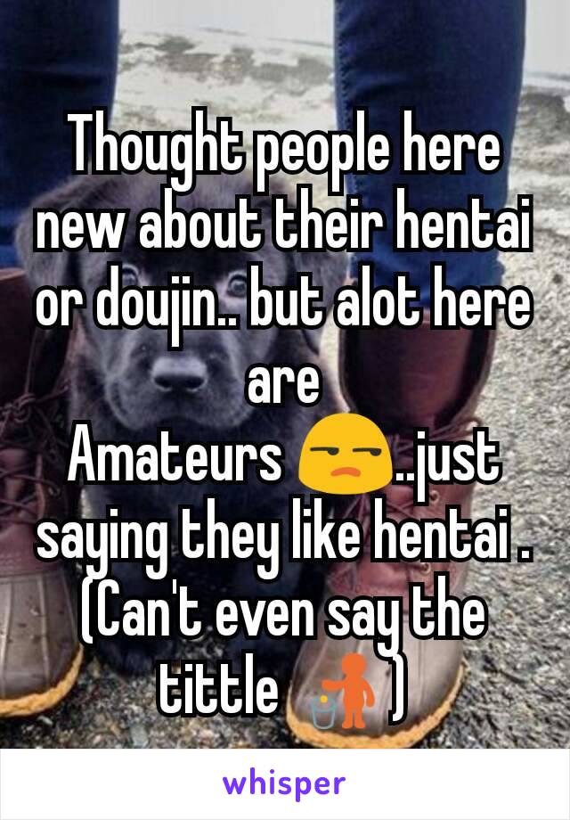 Thought people here new about their hentai or doujin.. but alot here are
Amateurs 😒..just saying they like hentai . (Can't even say the tittle 🚮)