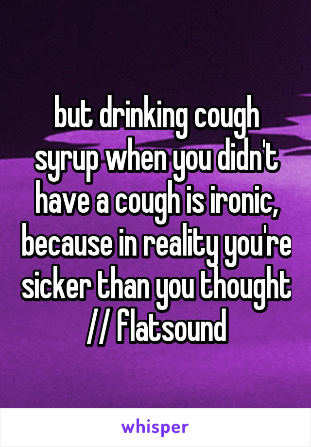 but drinking cough syrup when you didn't have a cough is ironic, because in reality you're sicker than you thought // flatsound