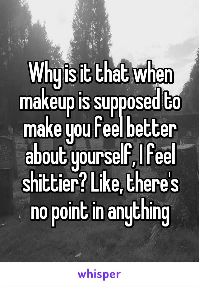 Why is it that when makeup is supposed to make you feel better about yourself, I feel shittier? Like, there's no point in anything
