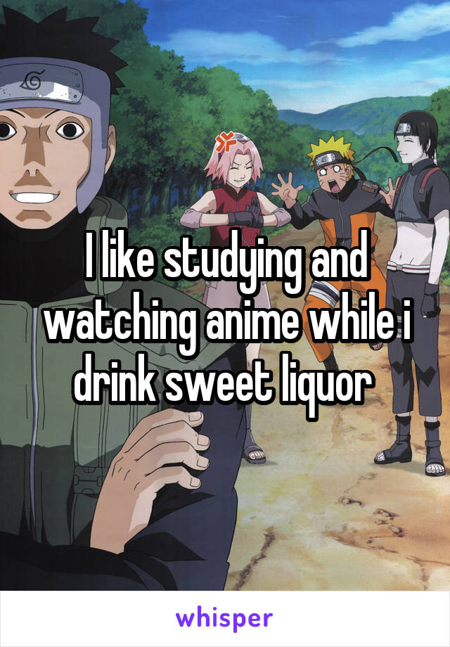 I like studying and watching anime while i drink sweet liquor 
