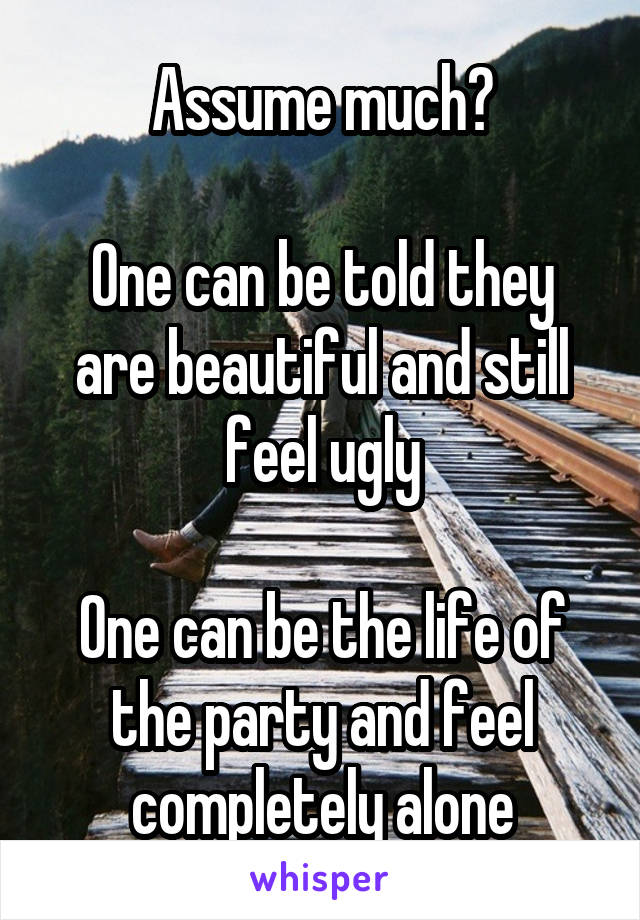 Assume much?

One can be told they are beautiful and still feel ugly

One can be the life of the party and feel completely alone