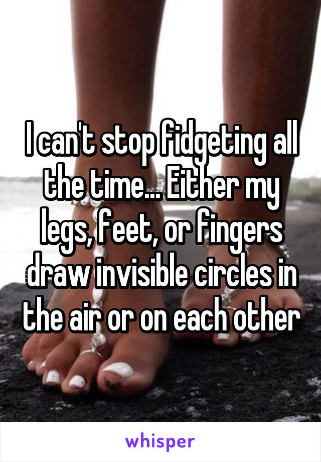 I can't stop fidgeting all the time... Either my legs, feet, or fingers draw invisible circles in the air or on each other