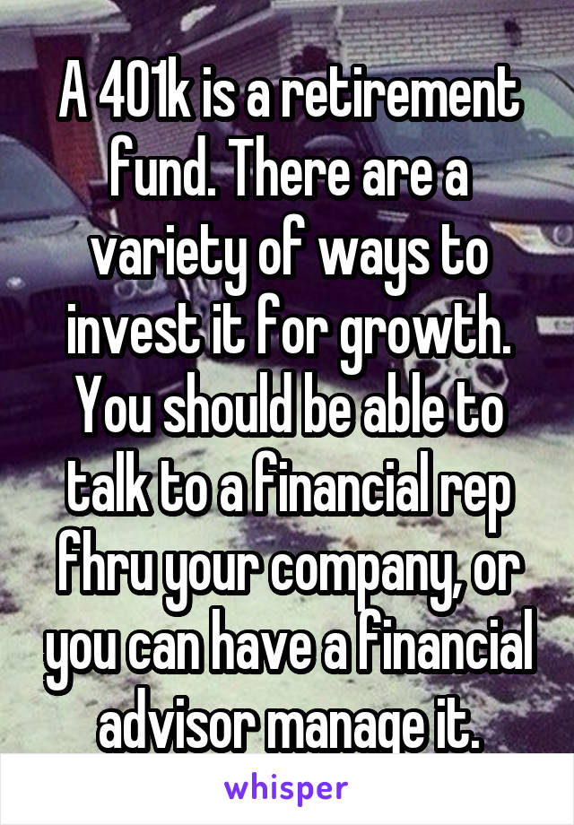 A 401k is a retirement fund. There are a variety of ways to invest it for growth. You should be able to talk to a financial rep fhru your company, or you can have a financial advisor manage it.