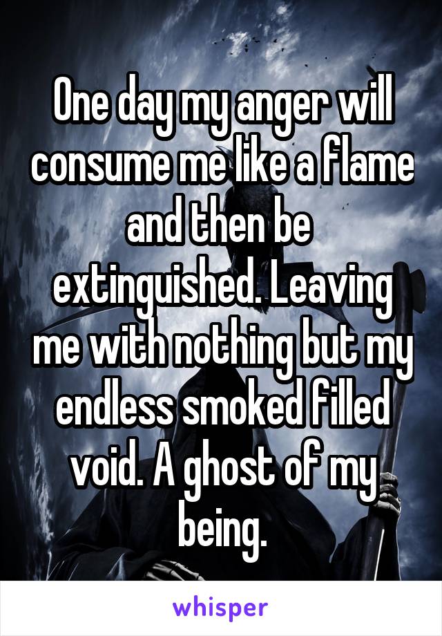 One day my anger will consume me like a flame and then be  extinguished. Leaving me with nothing but my endless smoked filled void. A ghost of my being.