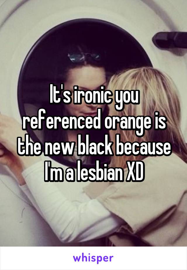 It's ironic you referenced orange is the new black because I'm a lesbian XD