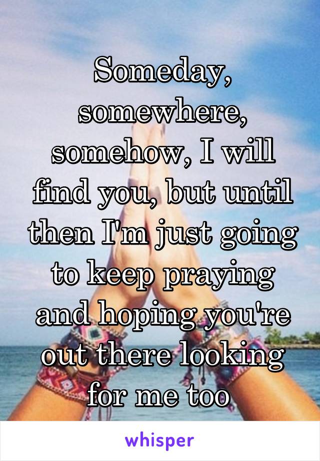 Someday, somewhere, somehow, I will find you, but until then I'm just going to keep praying and hoping you're out there looking for me too 