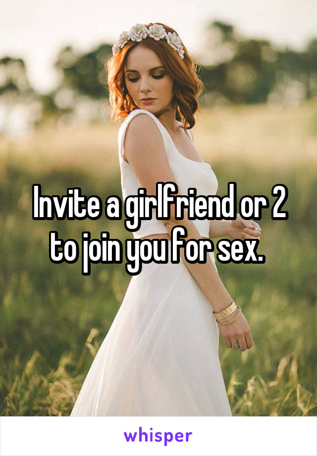Invite a girlfriend or 2 to join you for sex. 