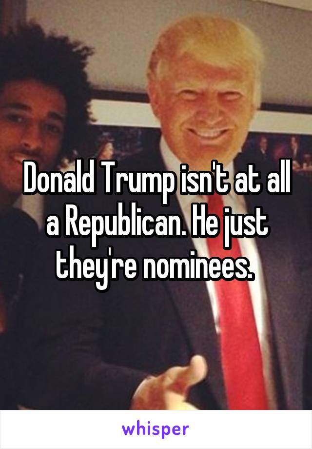 Donald Trump isn't at all a Republican. He just they're nominees. 