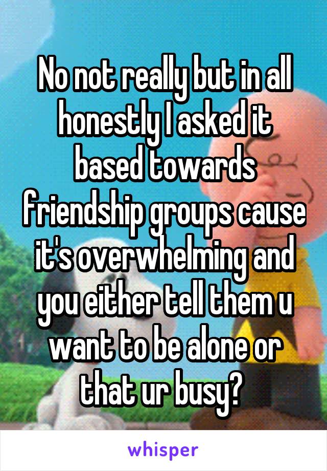 No not really but in all honestly I asked it based towards friendship groups cause it's overwhelming and you either tell them u want to be alone or that ur busy? 