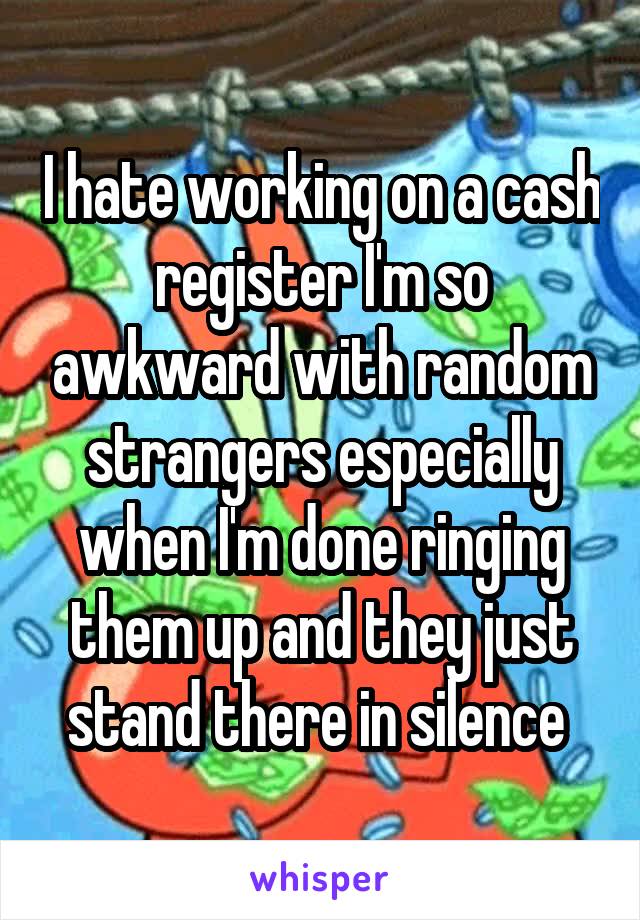 I hate working on a cash register I'm so awkward with random strangers especially when I'm done ringing them up and they just stand there in silence 
