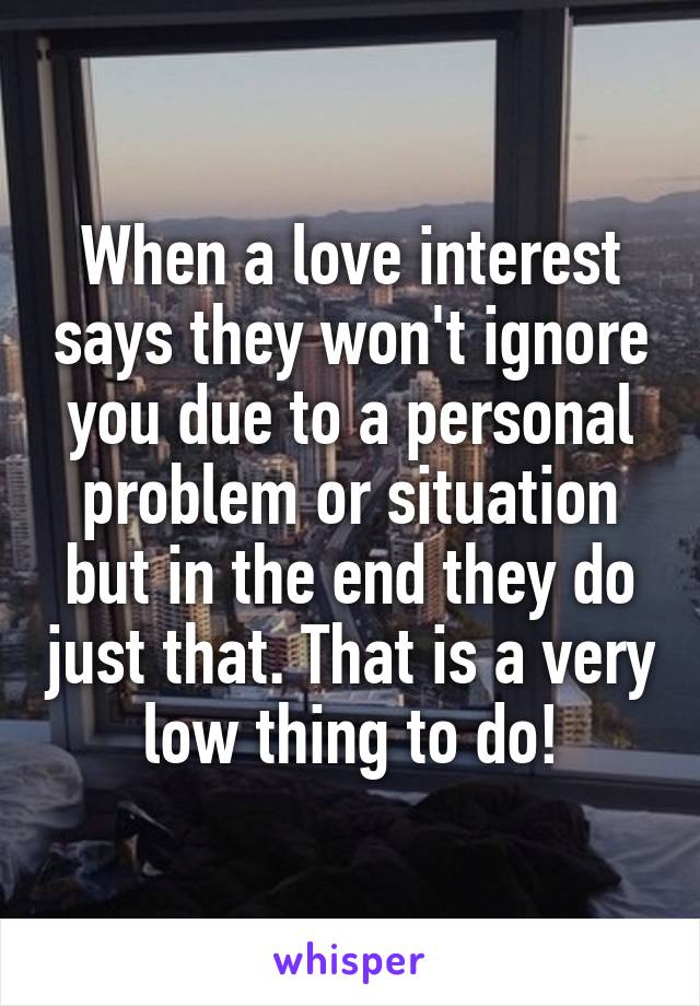 When a love interest says they won't ignore you due to a personal problem or situation but in the end they do just that. That is a very low thing to do!