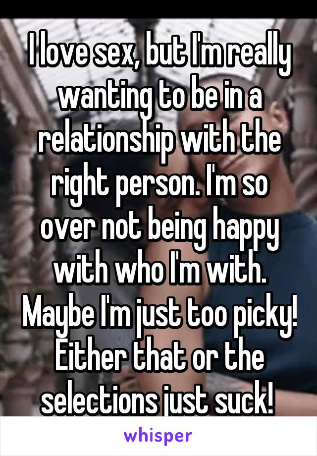 I love sex, but I'm really wanting to be in a relationship with the right person. I'm so over not being happy with who I'm with. Maybe I'm just too picky! Either that or the selections just suck! 