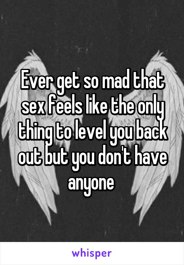 Ever get so mad that sex feels like the only thing to level you back out but you don't have anyone 