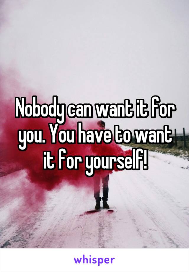 Nobody can want it for you. You have to want it for yourself!