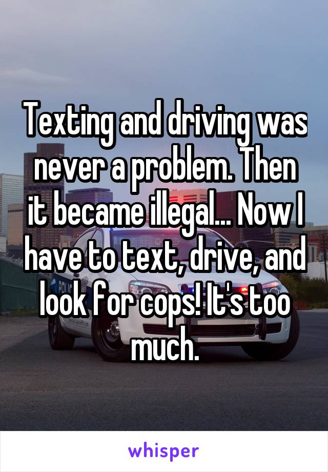 Texting and driving was never a problem. Then it became illegal... Now I have to text, drive, and look for cops! It's too much.