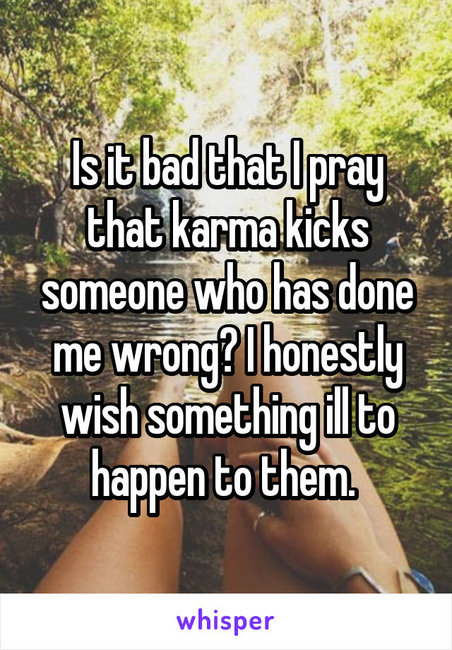 Is it bad that I pray that karma kicks someone who has done me wrong? I honestly wish something ill to happen to them. 