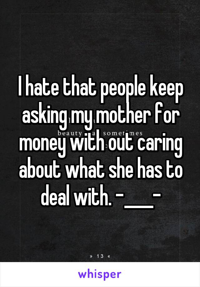 I hate that people keep asking my mother for money with out caring about what she has to deal with. -____-
