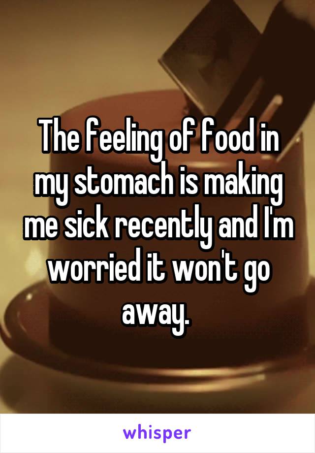 The feeling of food in my stomach is making me sick recently and I'm worried it won't go away. 