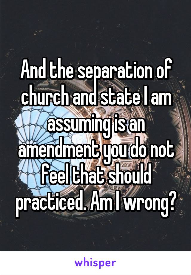 And the separation of church and state I am assuming is an amendment you do not feel that should practiced. Am I wrong?