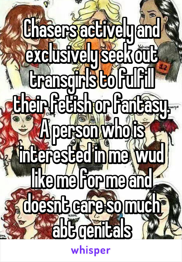 Chasers actively and exclusively seek out transgirls to fulfill their fetish or fantasy. A person who is interested in me  wud like me for me and doesnt care so much abt genitals