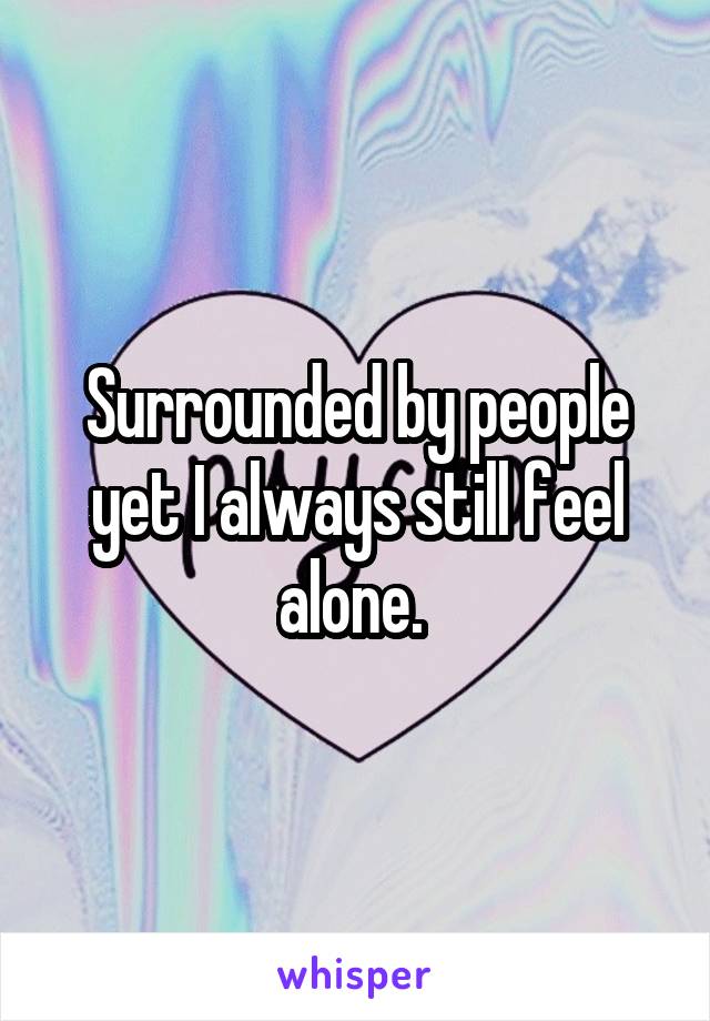 Surrounded by people yet I always still feel alone. 