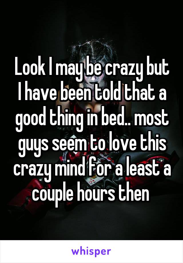 Look I may be crazy but I have been told that a good thing in bed.. most guys seem to love this crazy mind for a least a couple hours then 