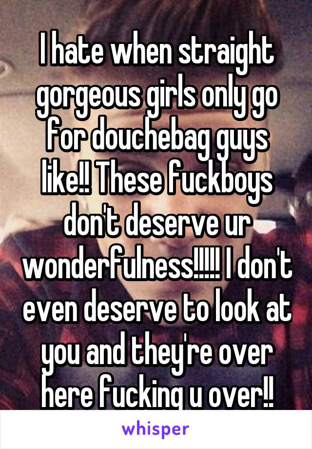 I hate when straight gorgeous girls only go for douchebag guys like!! These fuckboys don't deserve ur wonderfulness!!!!! I don't even deserve to look at you and they're over here fucking u over!!