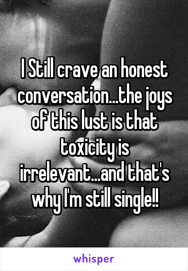 I Still crave an honest conversation...the joys of this lust is that toxicity is irrelevant...and that's why I'm still single!!