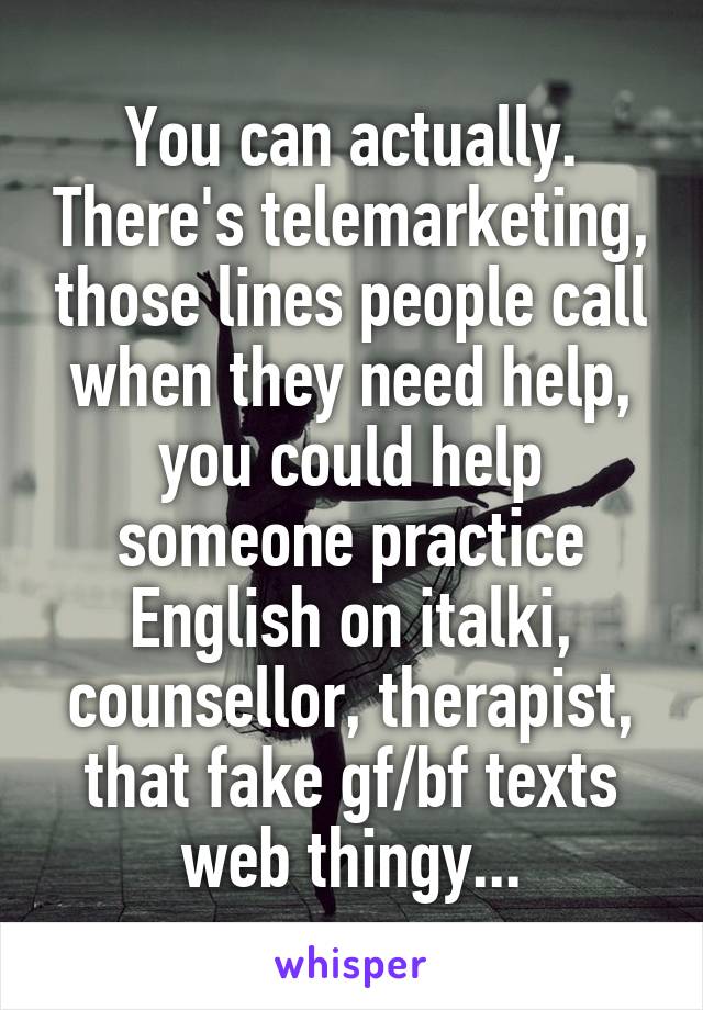 You can actually. There's telemarketing, those lines people call when they need help, you could help someone practice English on italki, counsellor, therapist, that fake gf/bf texts web thingy...