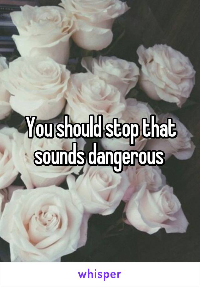You should stop that sounds dangerous 
