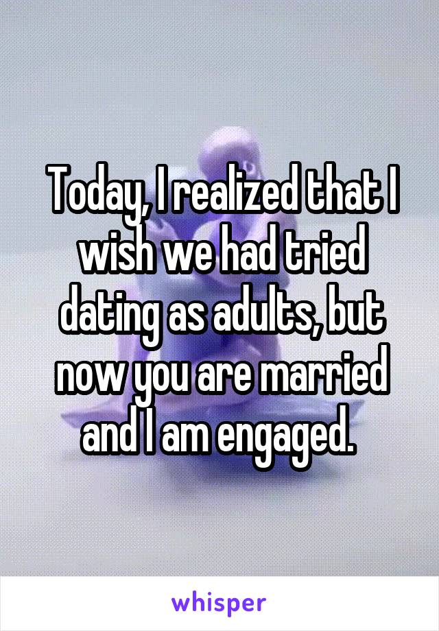 Today, I realized that I wish we had tried dating as adults, but now you are married and I am engaged. 