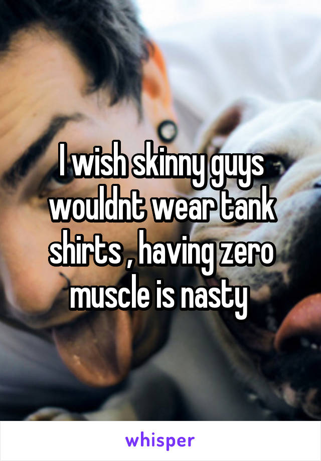 I wish skinny guys wouldnt wear tank shirts , having zero muscle is nasty 