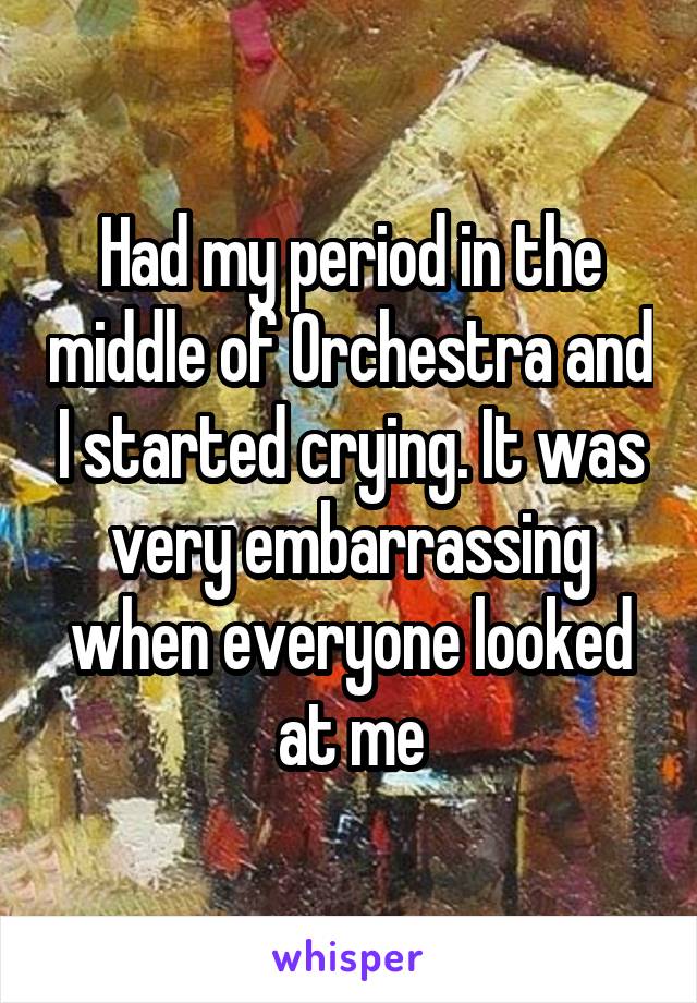 Had my period in the middle of Orchestra and I started crying. It was very embarrassing when everyone looked at me