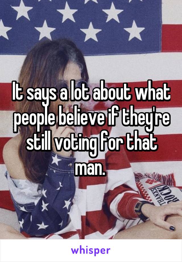 It says a lot about what people believe if they're still voting for that man. 
