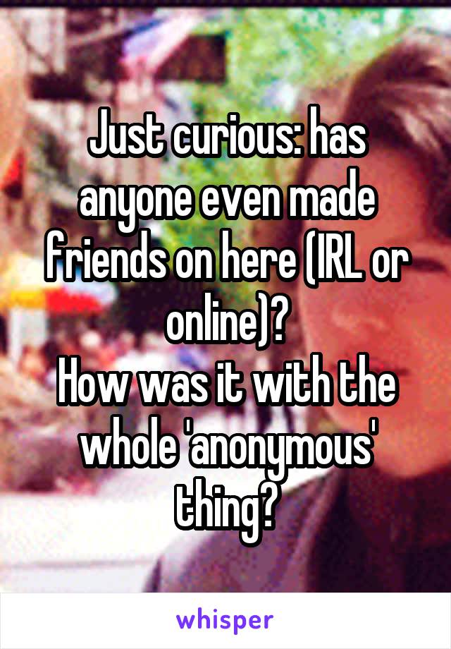Just curious: has anyone even made friends on here (IRL or online)?
How was it with the whole 'anonymous' thing?