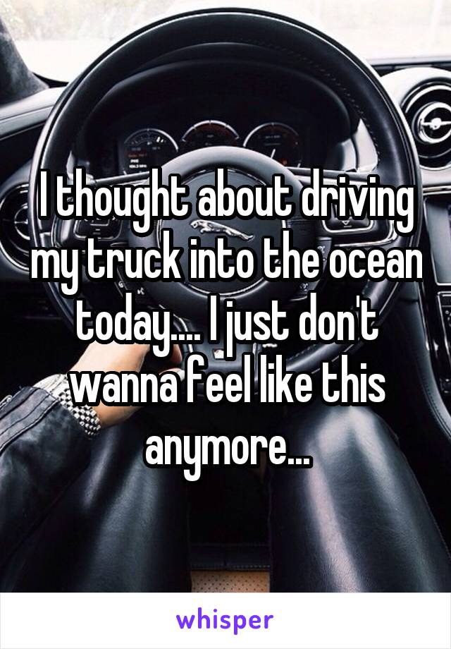 I thought about driving my truck into the ocean today.... I just don't wanna feel like this anymore...
