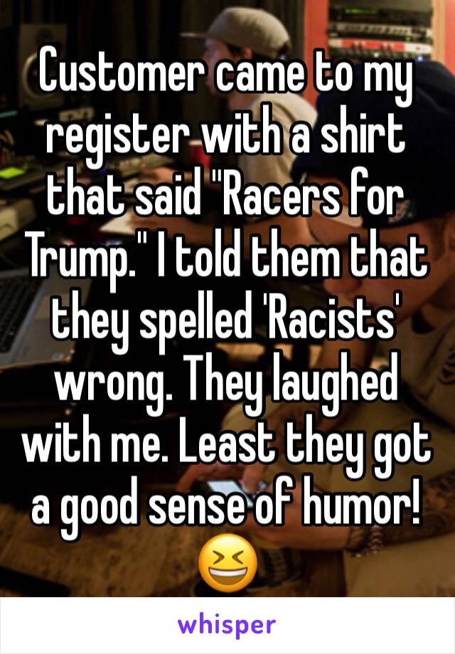 Customer came to my register with a shirt that said "Racers for Trump." I told them that they spelled 'Racists' wrong. They laughed with me. Least they got a good sense of humor! 😆