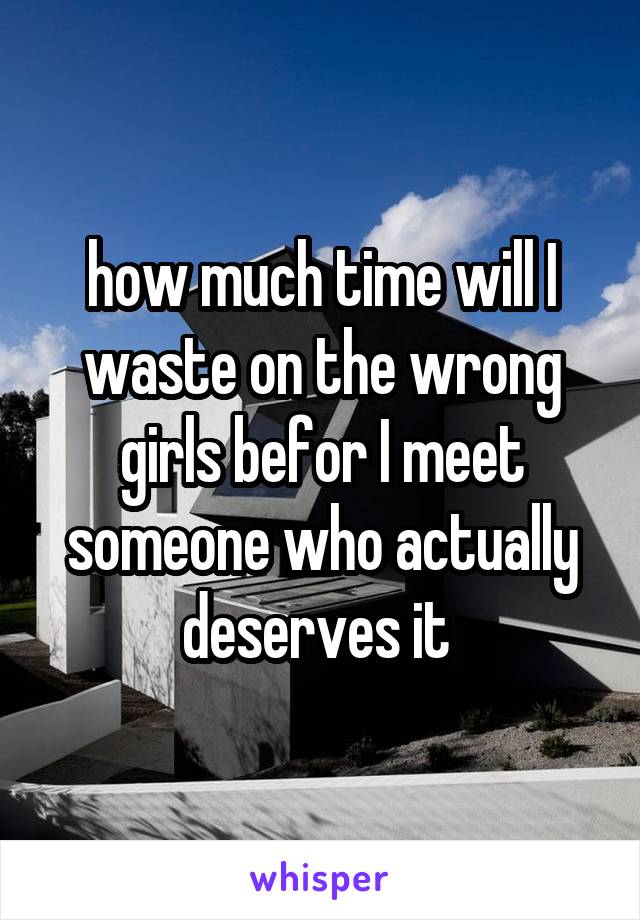 how much time will I waste on the wrong girls befor I meet someone who actually deserves it 