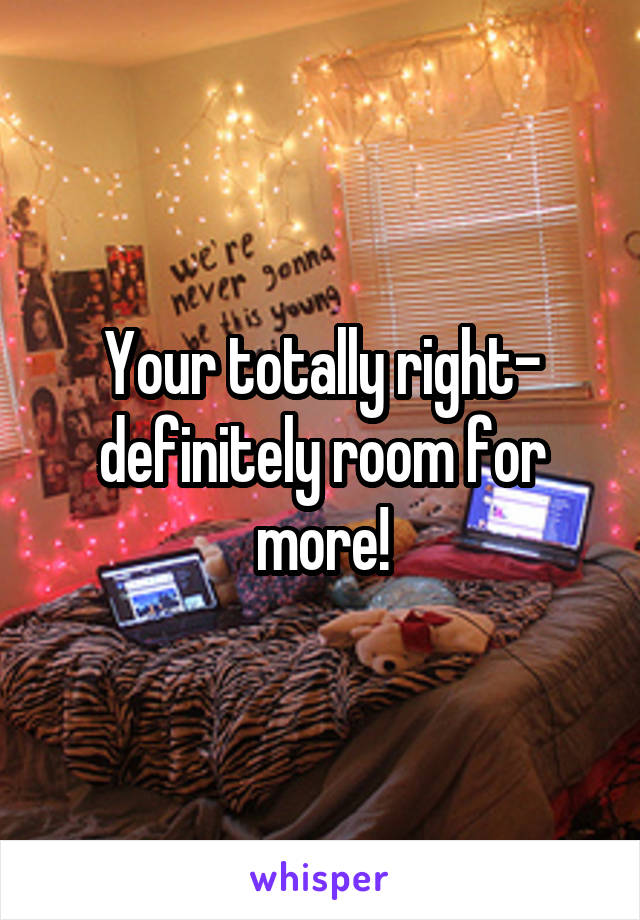 Your totally right- definitely room for more!