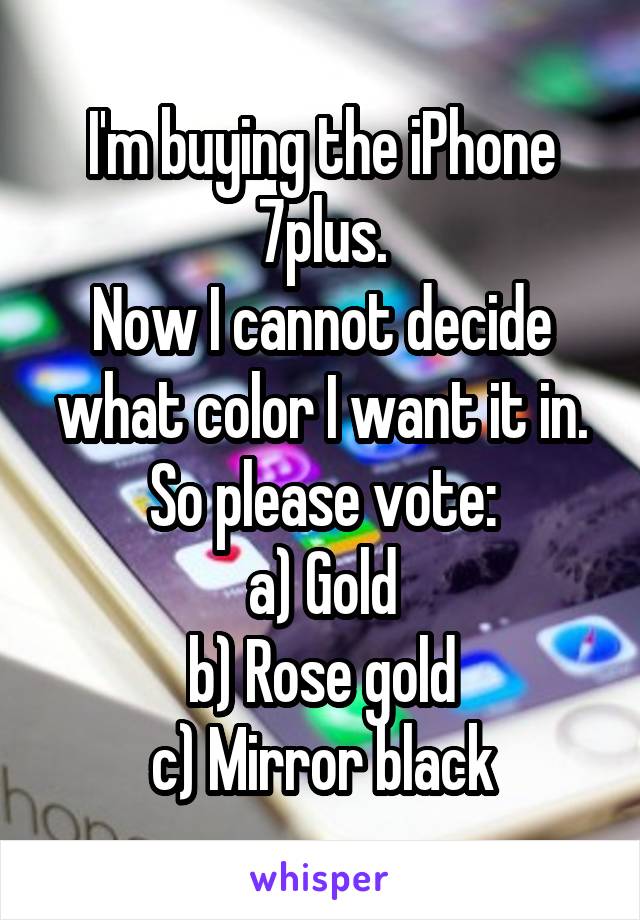 I'm buying the iPhone 7plus.
Now I cannot decide what color I want it in. So please vote:
a) Gold
b) Rose gold
c) Mirror black