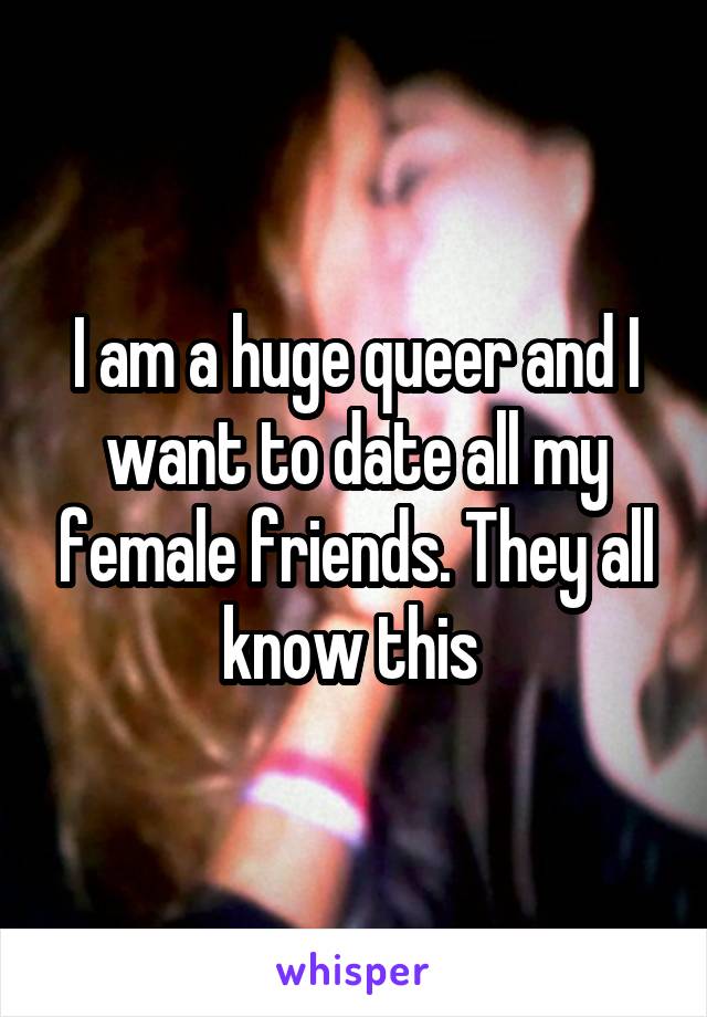 I am a huge queer and I want to date all my female friends. They all know this 