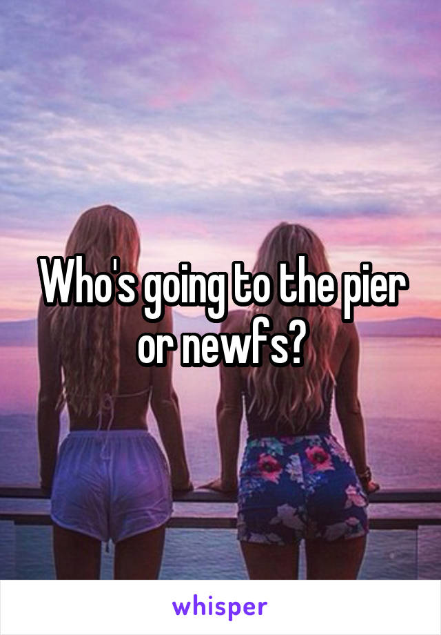 Who's going to the pier or newfs?