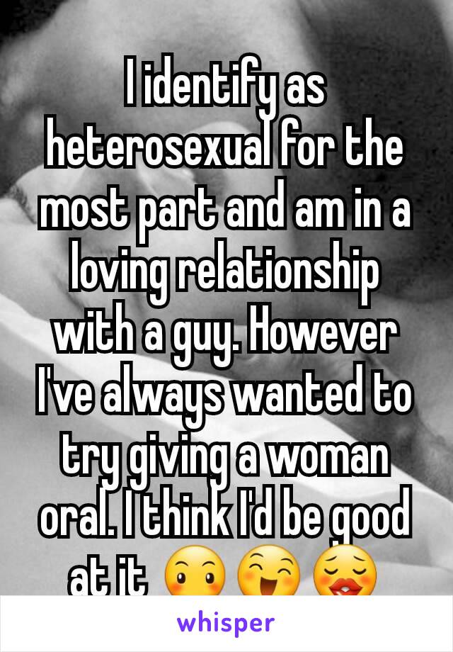 I identify as heterosexual for the most part and am in a loving relationship with a guy. However I've always wanted to try giving a woman oral. I think I'd be good at it 😶😄😗