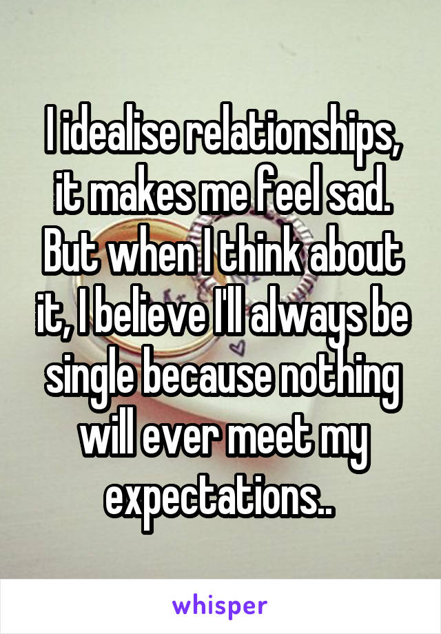 I idealise relationships, it makes me feel sad. But when I think about it, I believe I'll always be single because nothing will ever meet my expectations.. 
